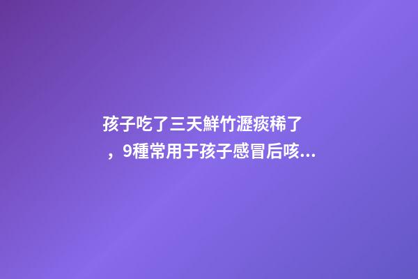 孩子吃了三天鮮竹瀝痰稀了，9種常用于孩子感冒后咳嗽、痰多、咽痛的中成藥